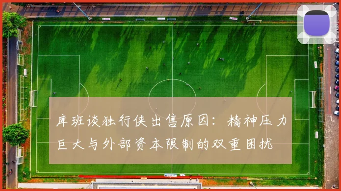 库班谈独行侠出售原因：精神压力巨大与外部资本限制的双重困扰