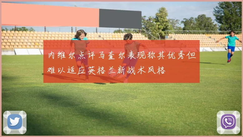 内维尔点评马奎尔表现称其优秀但难以适应英格兰新战术风格