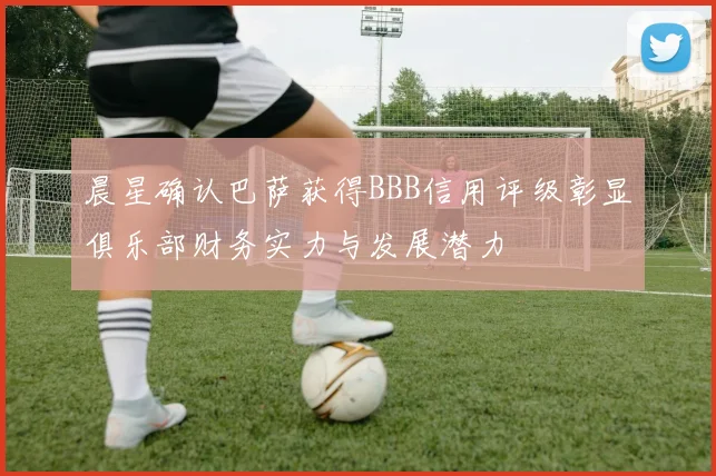 晨星确认巴萨获得BBB信用评级彰显俱乐部财务实力与发展潜力