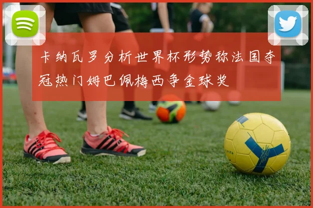 卡纳瓦罗分析世界杯形势称法国夺冠热门姆巴佩梅西争金球奖
