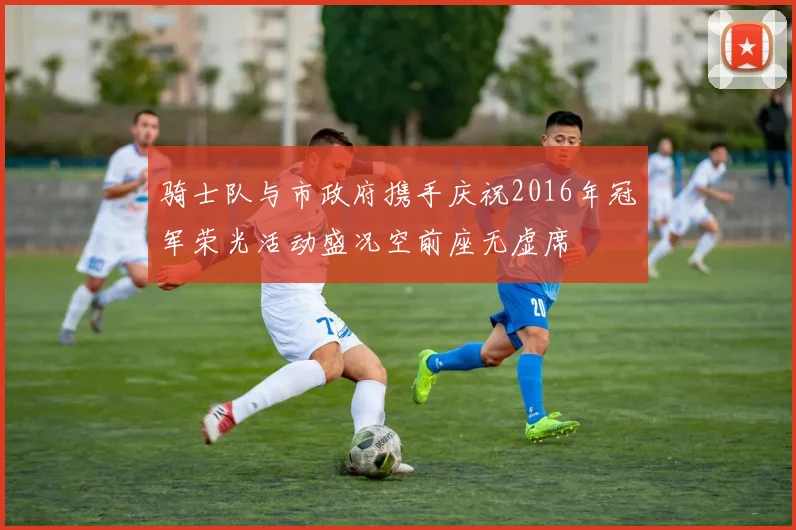 骑士队与市政府携手庆祝2016年冠军荣光活动盛况空前座无虚席