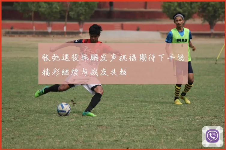张弛退役韩鹏发声祝福期待下半场精彩继续与战友共勉