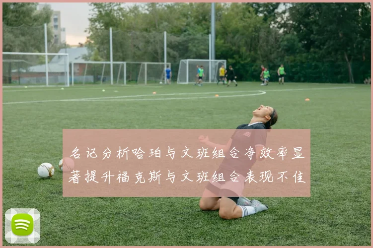 名记分析哈珀与文班组合净效率显著提升福克斯与文班组合表现不佳差距明显