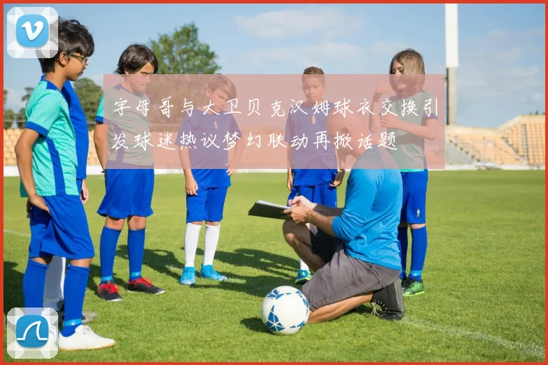 字母哥与大卫贝克汉姆球衣交换引发球迷热议梦幻联动再掀话题