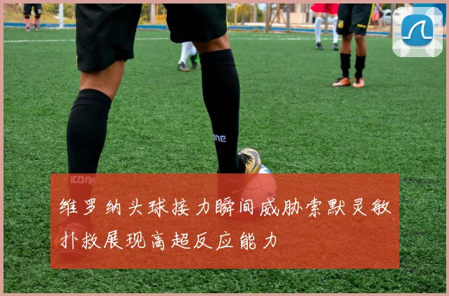 维罗纳头球接力瞬间威胁索默灵敏扑救展现高超反应能力