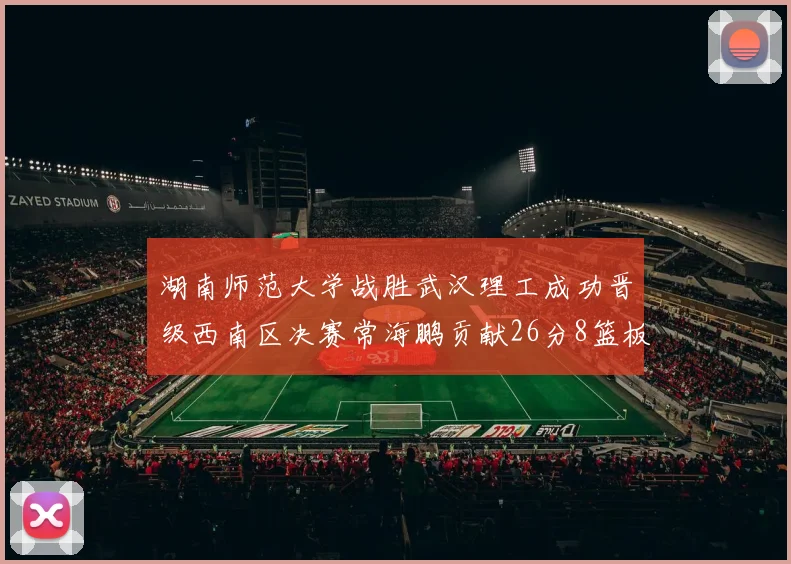 湖南师范大学战胜武汉理工成功晋级西南区决赛常海鹏贡献26分8篮板韩雨琛得21分