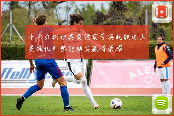 卡卢分析迪奥曼德前景英超锻炼人更强但巴黎能助其赢得荣耀