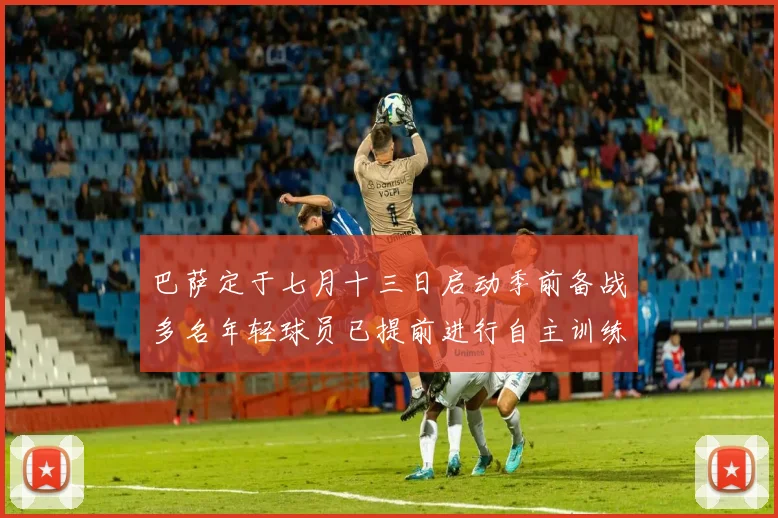 巴萨定于七月十三日启动季前备战多名年轻球员已提前进行自主训练