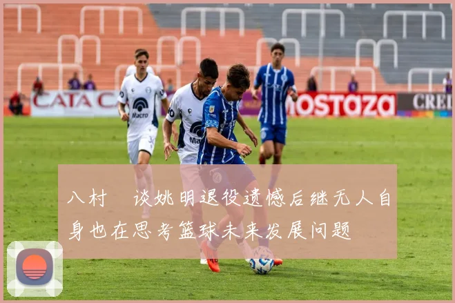 八村塁谈姚明退役遗憾后继无人自身也在思考篮球未来发展问题