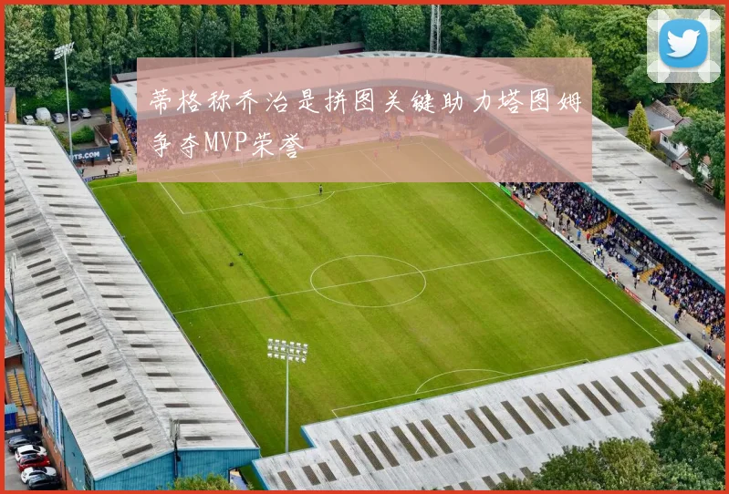蒂格称乔治是拼图关键助力塔图姆争夺MVP荣誉