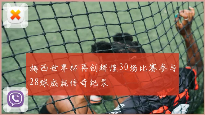 梅西世界杯再创辉煌30场比赛参与28球成就传奇纪录