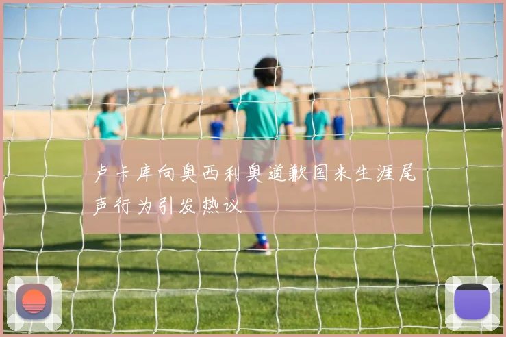 卢卡库向奥西利奥道歉国米生涯尾声行为引发热议