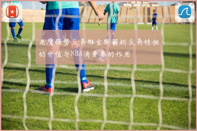 老鹰强势交易维金斯解析交易特例的价值与NBA消费券的作用