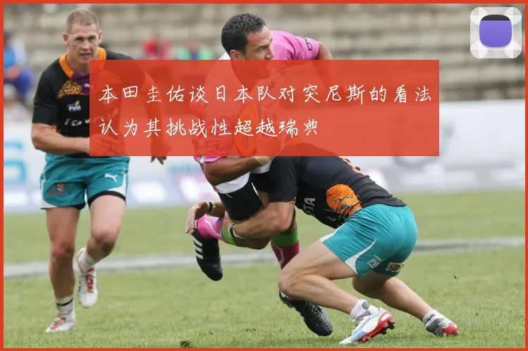 本田圭佑谈日本队对突尼斯的看法认为其挑战性超越瑞典