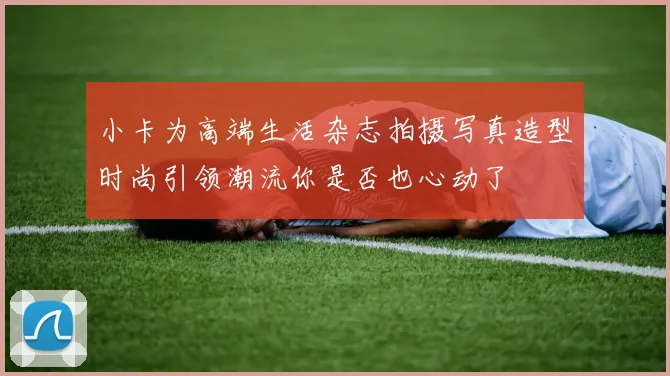 小卡为高端生活杂志拍摄写真造型时尚引领潮流你是否也心动了
