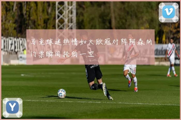 马竞球迷热情如火欧冠对阵阿森纳门票瞬间抢购一空