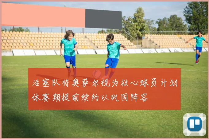 活塞队将奥萨尔视为核心球员计划休赛期提前续约以巩固阵容