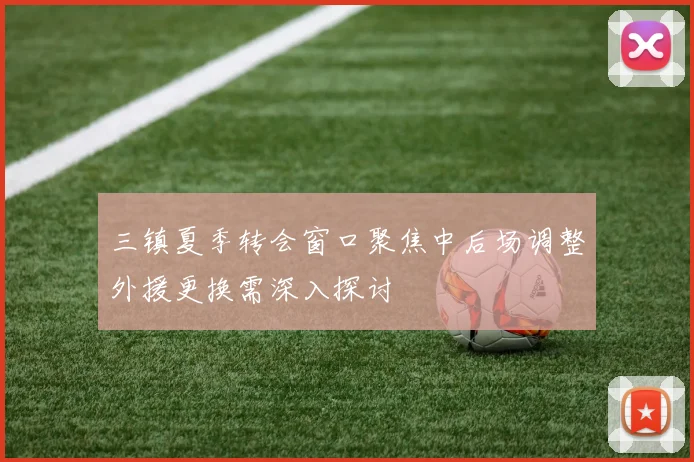 三镇夏季转会窗口聚焦中后场调整外援更换需深入探讨