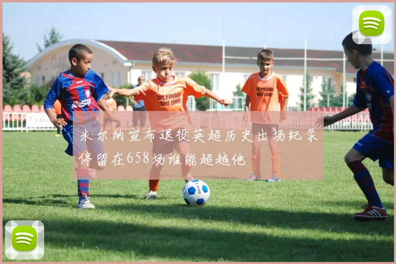 米尔纳宣布退役英超历史出场纪录停留在658场谁能超越他