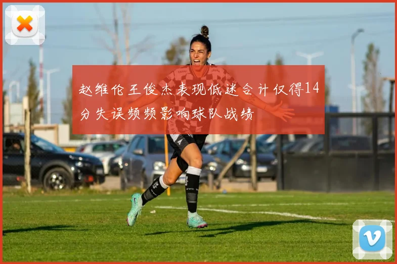 赵维伦王俊杰表现低迷合计仅得14分失误频频影响球队战绩