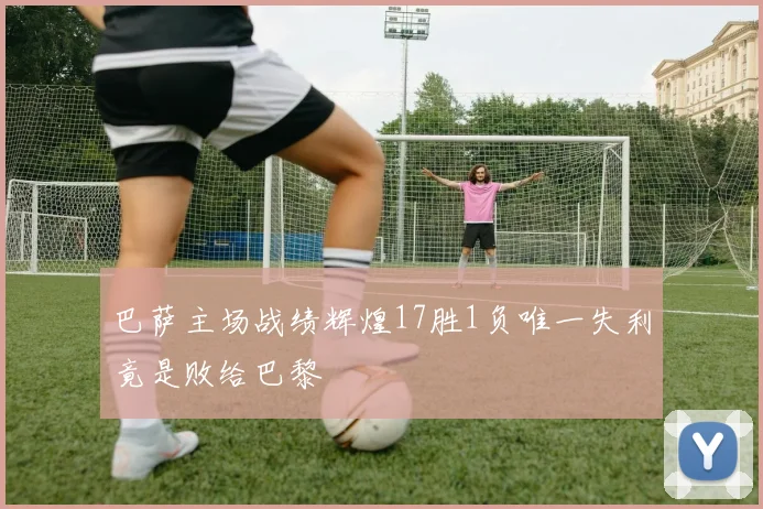 巴萨主场战绩辉煌17胜1负唯一失利竟是败给巴黎