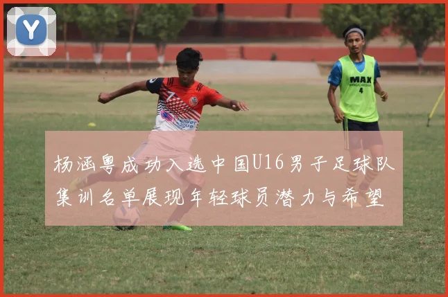 杨涵粤成功入选中国U16男子足球队集训名单展现年轻球员潜力与希望