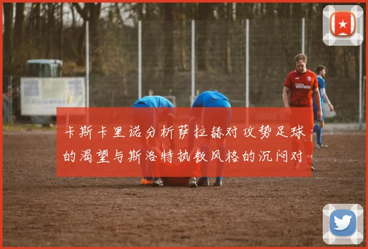 卡斯卡里诺分析萨拉赫对攻势足球的渴望与斯洛特执教风格的沉闷对比